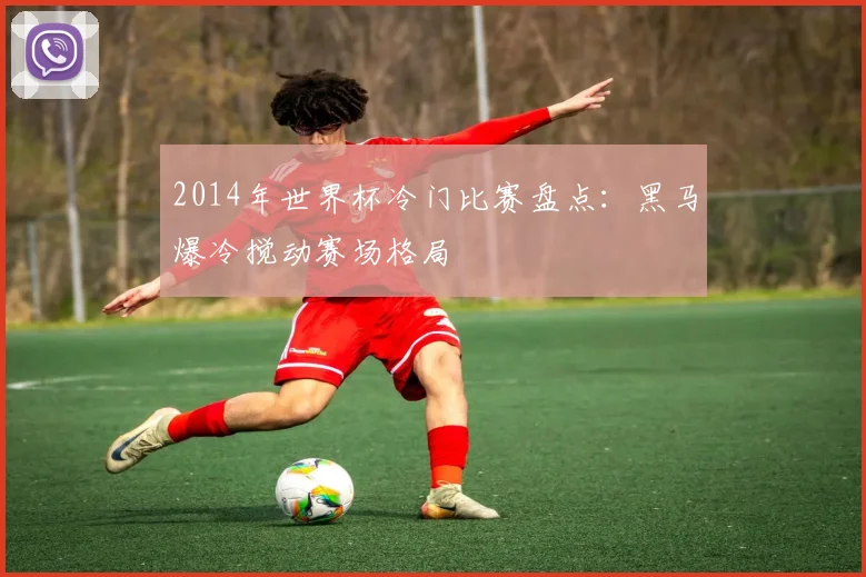 2014年世界杯冷门比赛盘点：黑马爆冷搅动赛场格局