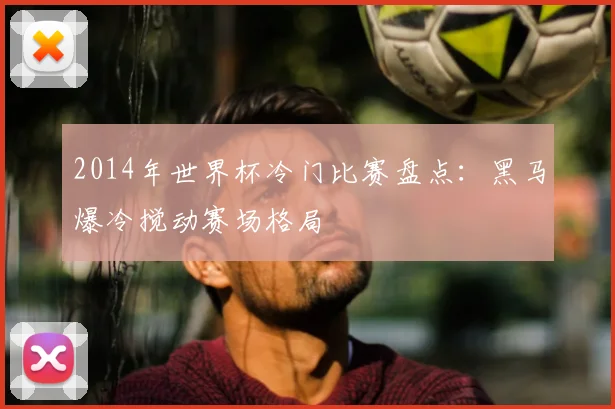 2014年世界杯冷门比赛盘点：黑马爆冷搅动赛场格局