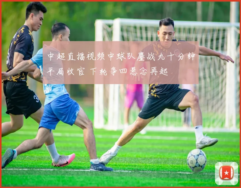 中超直播视频中球队鏖战九十分钟平局收官 下轮争四悬念再起