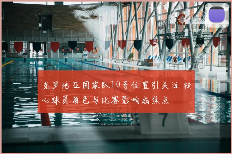克罗地亚国家队10号位置引关注 核心球员角色与比赛影响成焦点