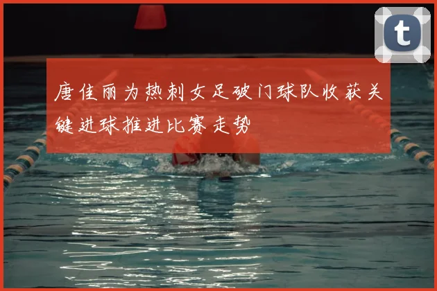 唐佳丽为热刺女足破门球队收获关键进球推进比赛走势