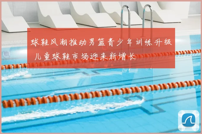 球鞋风潮推动男篮青少年训练升级 儿童球鞋市场迎来新增长