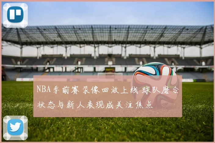 NBA季前赛录像回放上线 球队磨合状态与新人表现成关注焦点