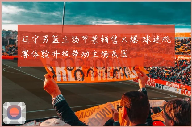 辽宁男篮主场甲票销售火爆 球迷观赛体验升级带动主场氛围