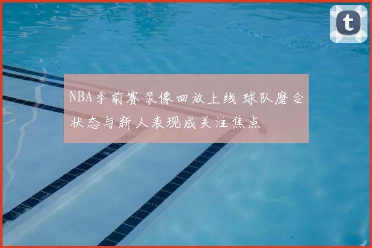 NBA季前赛录像回放上线 球队磨合状态与新人表现成关注焦点