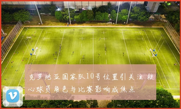 克罗地亚国家队10号位置引关注 核心球员角色与比赛影响成焦点