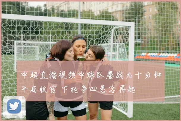 中超直播视频中球队鏖战九十分钟平局收官 下轮争四悬念再起