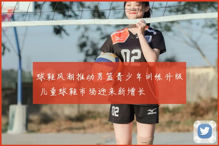 球鞋风潮推动男篮青少年训练升级 儿童球鞋市场迎来新增长